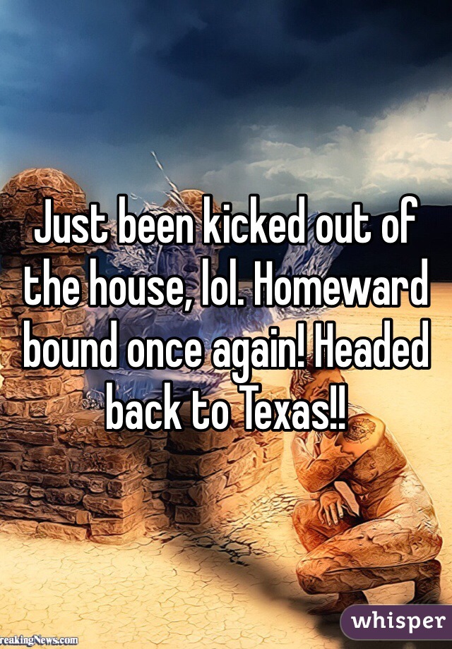 Just been kicked out of the house, lol. Homeward bound once again! Headed back to Texas!!