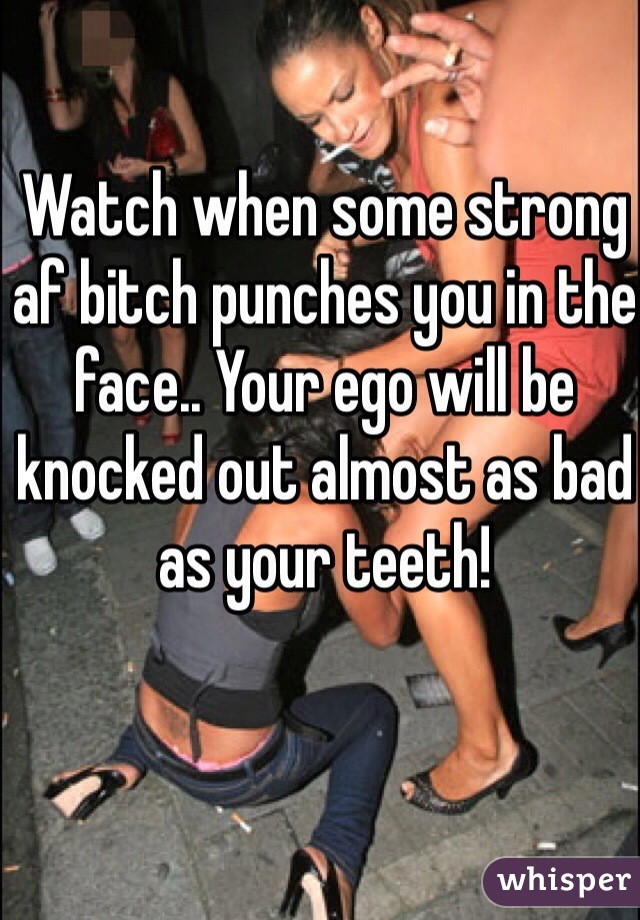Watch when some strong af bitch punches you in the face.. Your ego will be knocked out almost as bad as your teeth! 