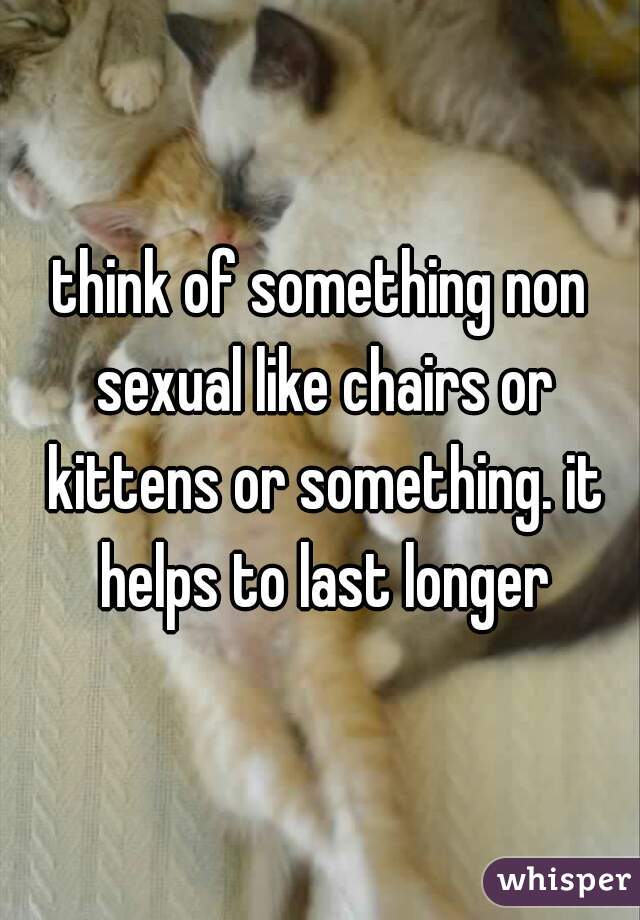 think of something non sexual like chairs or kittens or something. it helps to last longer
