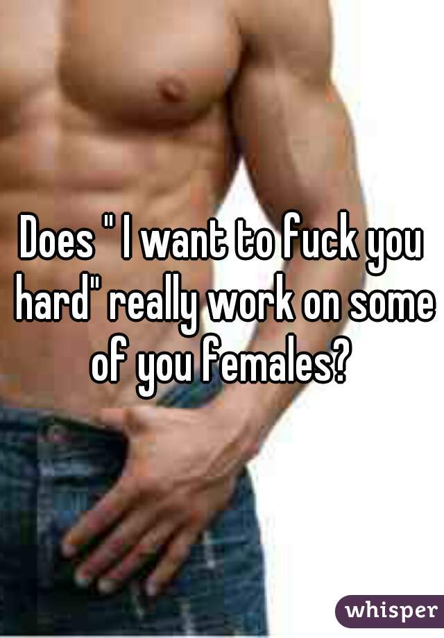 Does " I want to fuck you hard" really work on some of you females? 