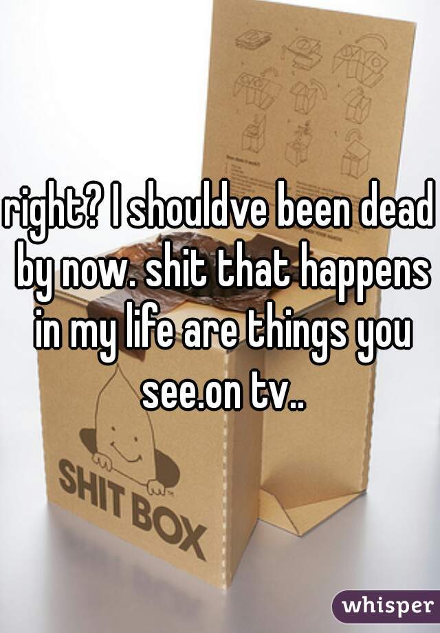 right? I shouldve been dead by now. shit that happens in my life are things you see.on tv..