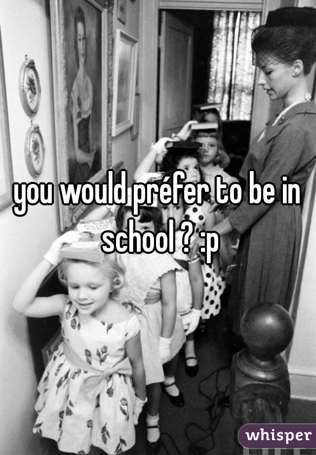 you would préfer to be in school ? :p
