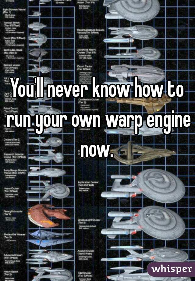 You'll never know how to run your own warp engine now. 