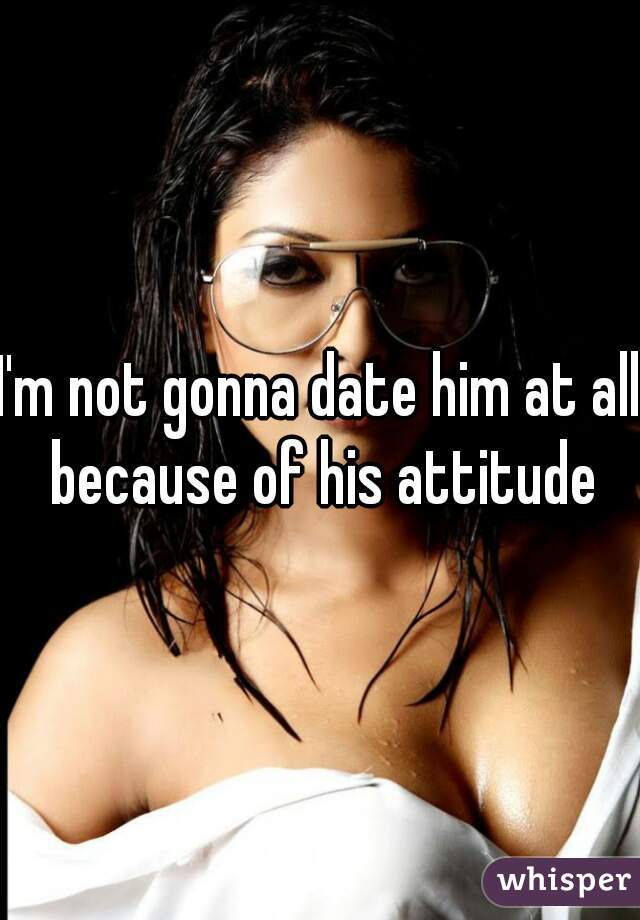 I'm not gonna date him at all because of his attitude