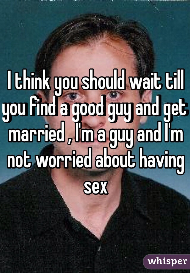 I think you should wait till you find a good guy and get married , I'm a guy and I'm not worried about having sex 