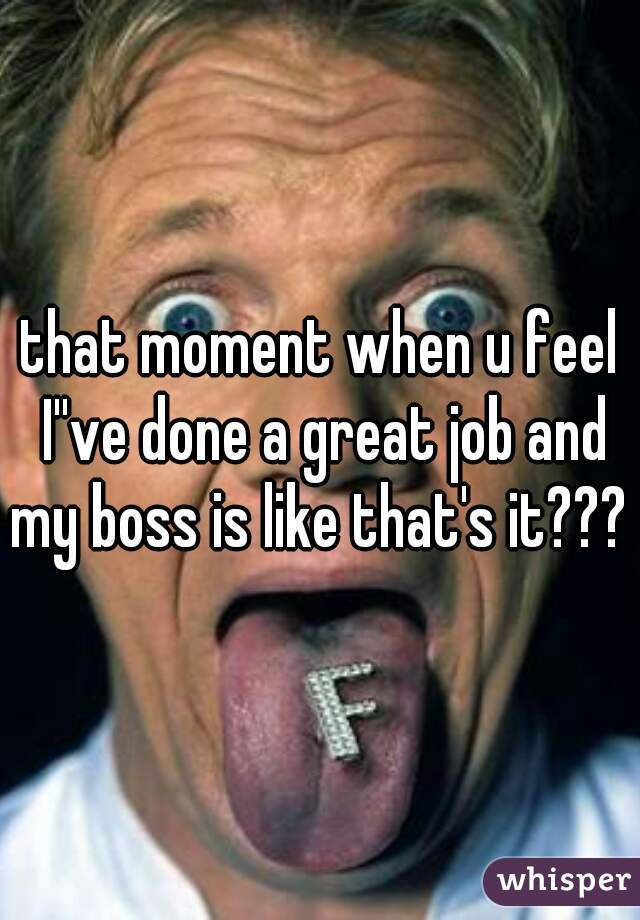 that moment when u feel I''ve done a great job and my boss is like that's it??? 