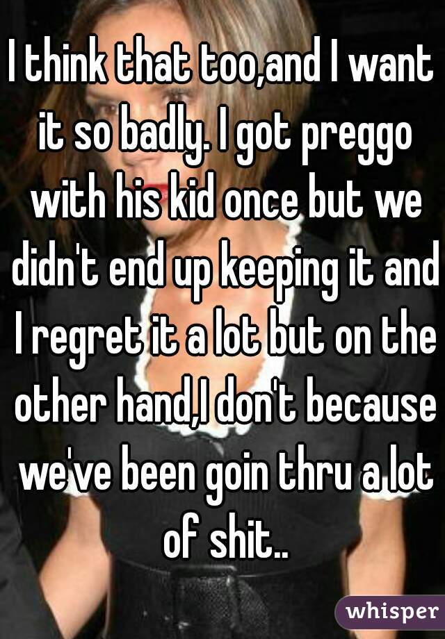 I think that too,and I want it so badly. I got preggo with his kid once but we didn't end up keeping it and I regret it a lot but on the other hand,I don't because we've been goin thru a lot of shit..
