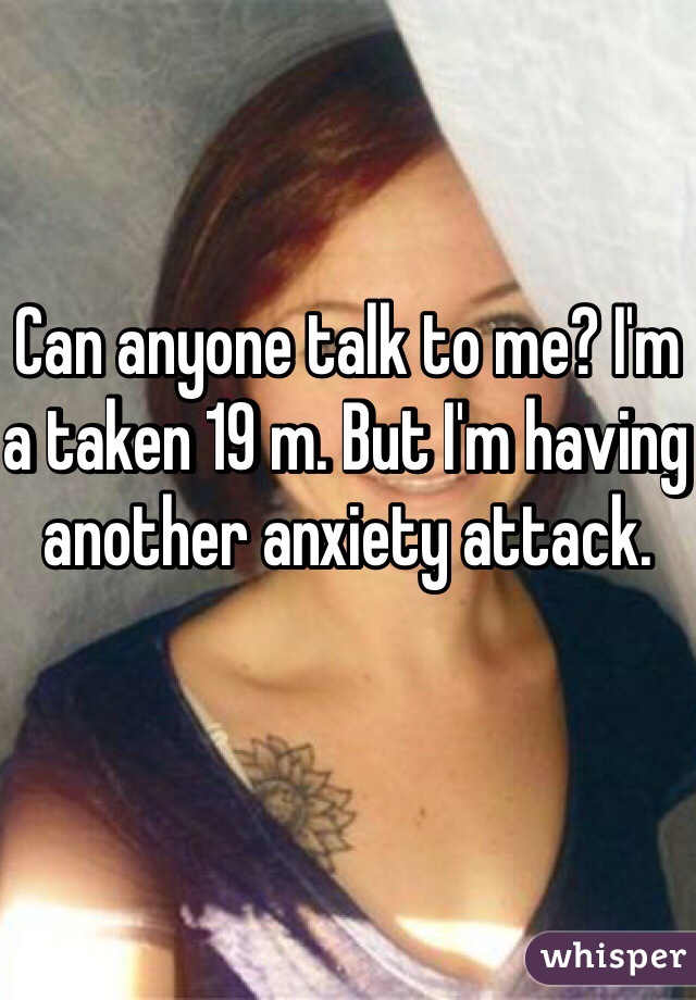 Can anyone talk to me? I'm a taken 19 m. But I'm having another anxiety attack. 