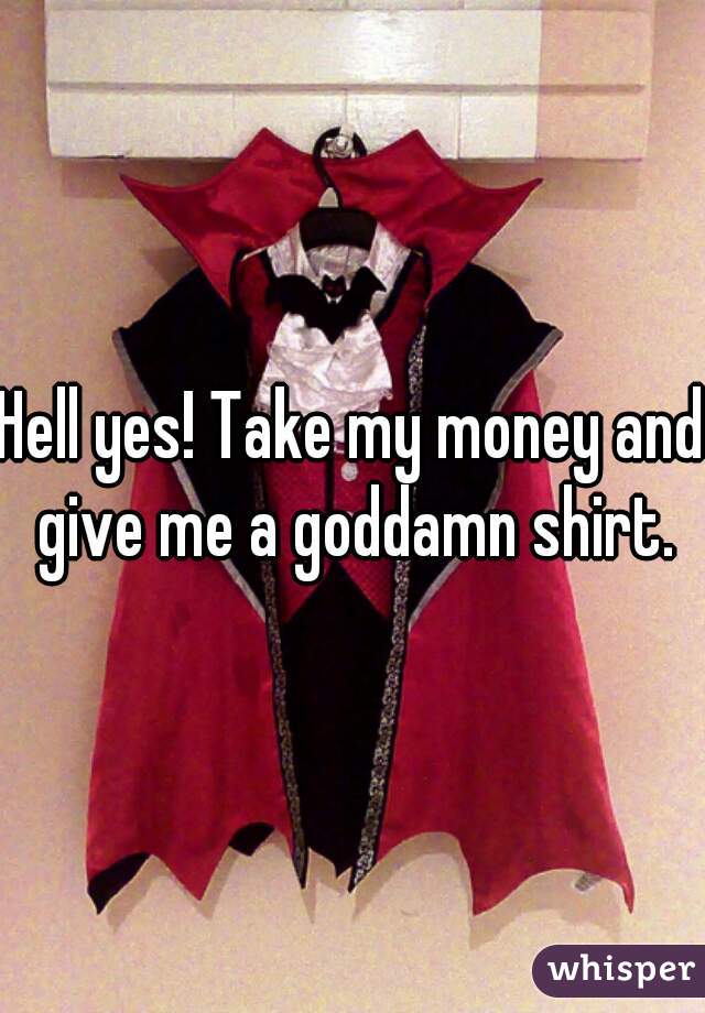Hell yes! Take my money and give me a goddamn shirt.