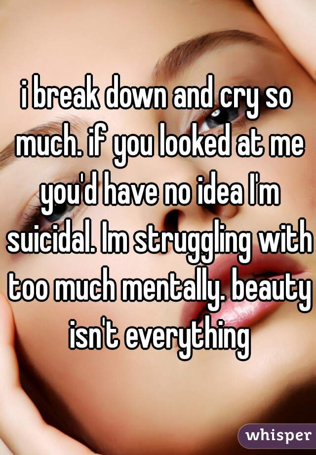 i break down and cry so much. if you looked at me you'd have no idea I'm suicidal. Im struggling with too much mentally. beauty isn't everything