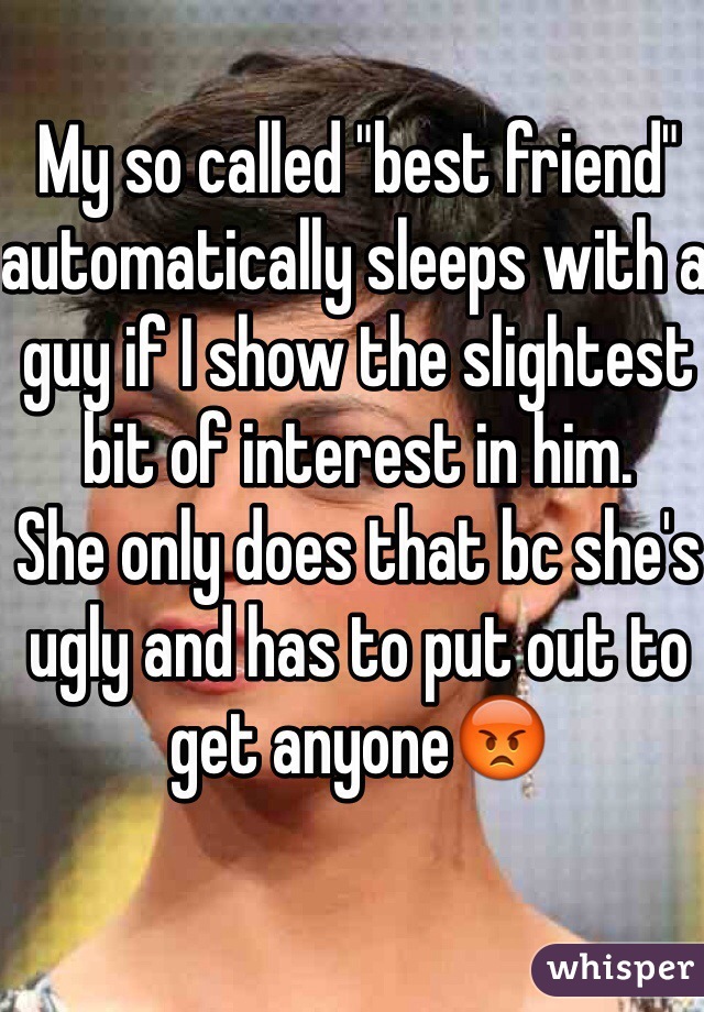 My so called "best friend" automatically sleeps with a guy if I show the slightest bit of interest in him. 
She only does that bc she's ugly and has to put out to get anyone😡
