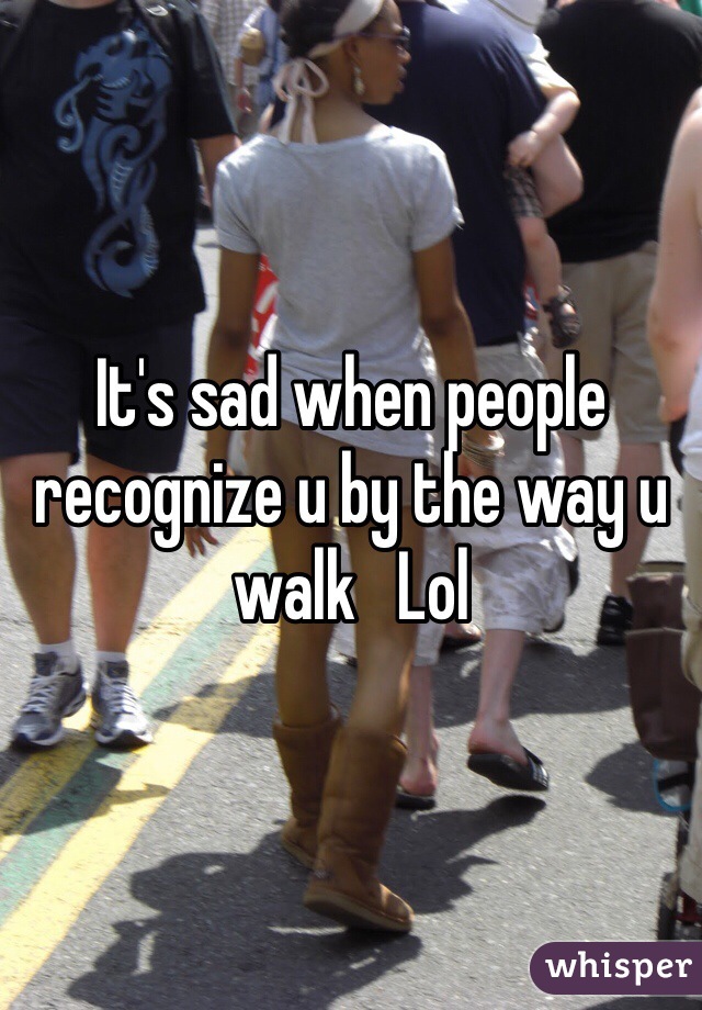 It's sad when people recognize u by the way u walk   Lol 