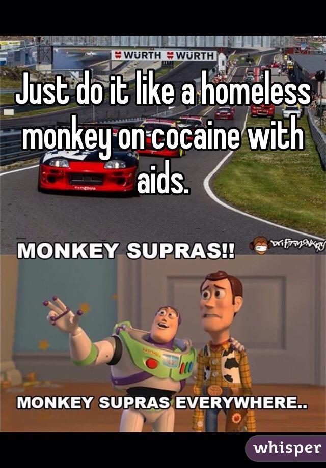 Just do it like a homeless monkey on cocaine with aids. 