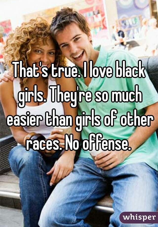 That's true. I love black girls. They're so much easier than girls of other races. No offense. 