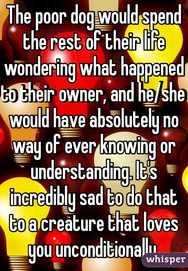 The poor dog would spend the rest of their life wondering what happened to their owner, and he/she would have absolutely no way of ever knowing or understanding. It's incredibly sad to do that to a creature that loves you unconditionally.