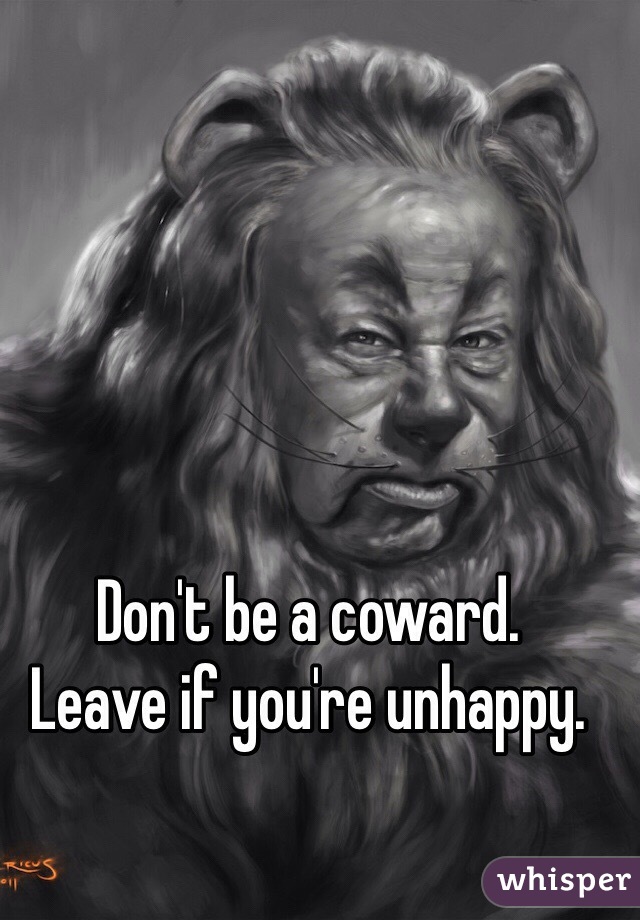 Don't be a coward.
Leave if you're unhappy.