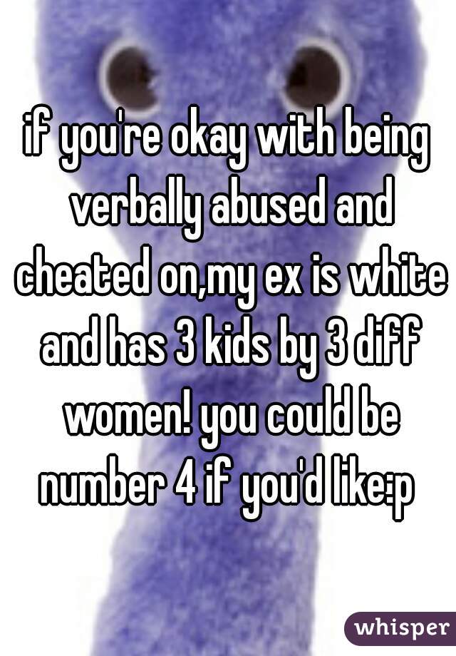 if you're okay with being verbally abused and cheated on,my ex is white and has 3 kids by 3 diff women! you could be number 4 if you'd like:p 