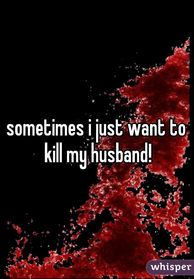 sometimes i just want to kill my husband!