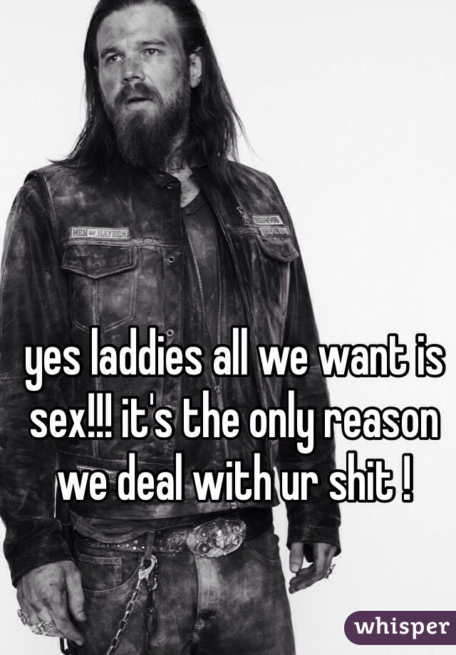 yes laddies all we want is sex!!! it's the only reason we deal with ur shit ! 