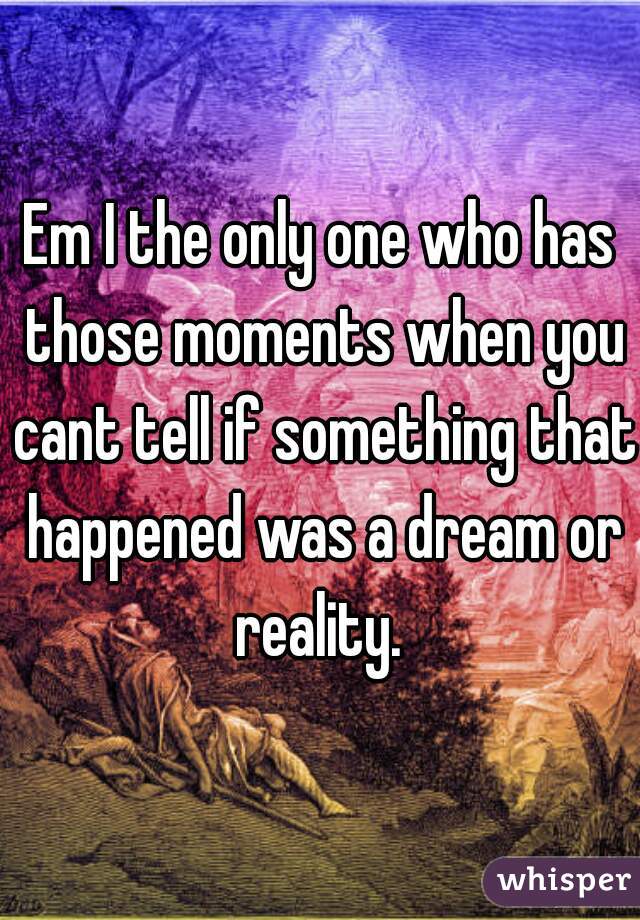 Em I the only one who has those moments when you cant tell if something that happened was a dream or reality. 