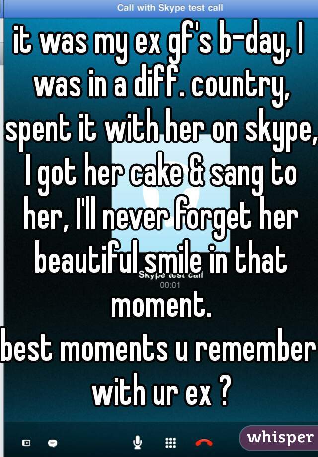 it was my ex gf's b-day, I was in a diff. country, spent it with her on skype, I got her cake & sang to her, I'll never forget her beautiful smile in that moment.

best moments u remember with ur ex ?