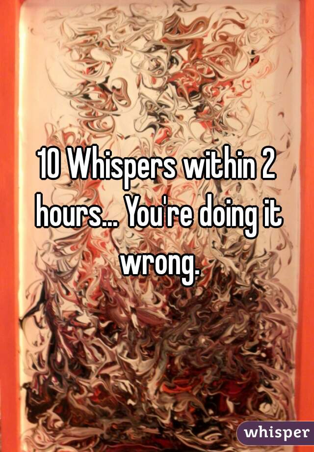 10 Whispers within 2 hours... You're doing it wrong.