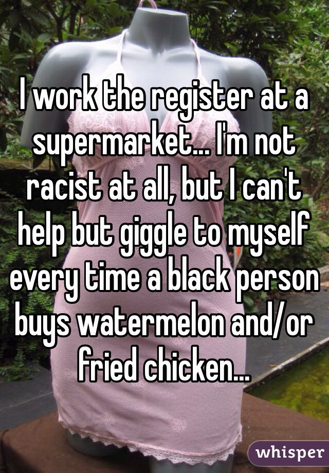 I work the register at a supermarket... I'm not racist at all, but I can't help but giggle to myself every time a black person buys watermelon and/or fried chicken...