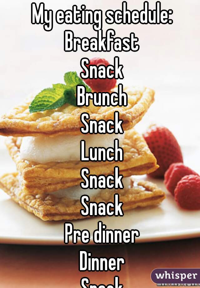 My eating schedule: 
Breakfast 
Snack 
Brunch 
Snack 
Lunch 
Snack 
Snack 
Pre dinner 
Dinner 
Snack 
Dessert 
Snack 
Midnight snack 
Repeat