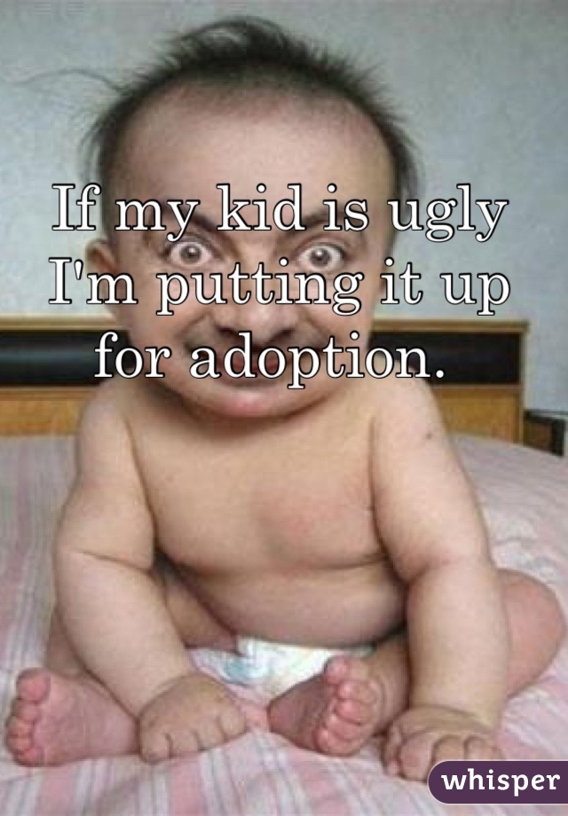 If my kid is ugly I'm putting it up for adoption. 
