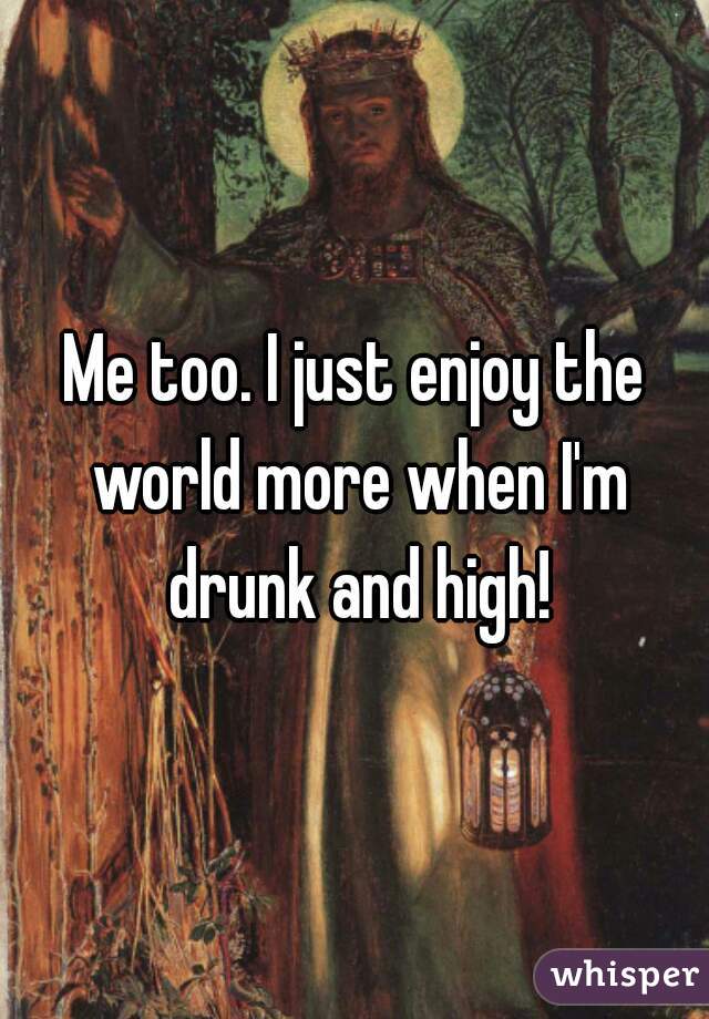 Me too. I just enjoy the world more when I'm drunk and high!