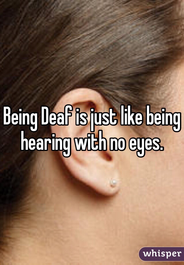 Being Deaf is just like being hearing with no eyes. 