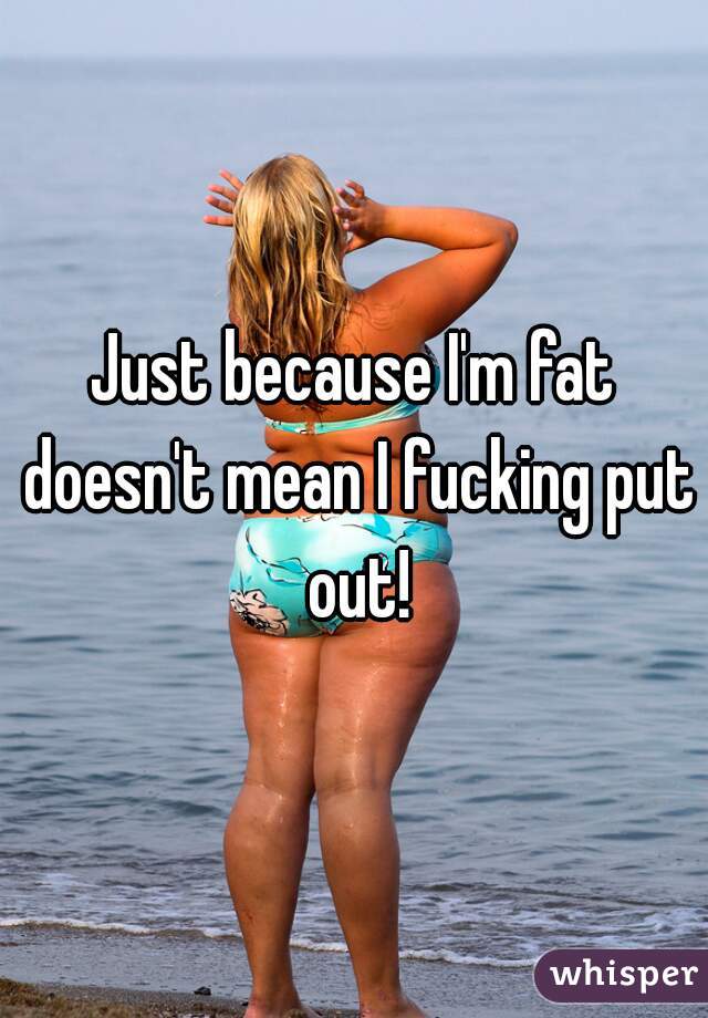 Just because I'm fat doesn't mean I fucking put out!