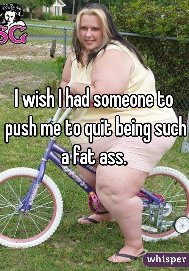 I wish I had someone to push me to quit being such a fat ass. 