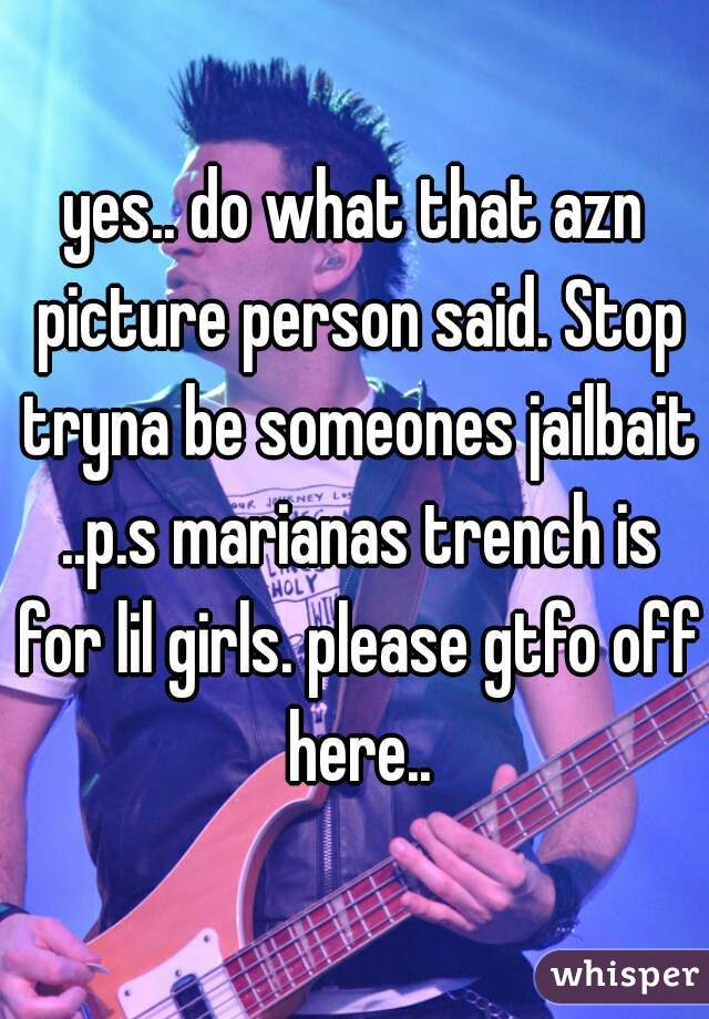 yes.. do what that azn picture person said. Stop tryna be someones jailbait ..p.s marianas trench is for lil girls. please gtfo off here..