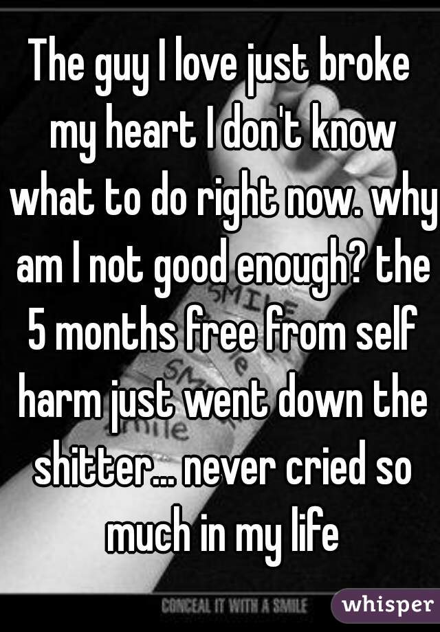 The guy I love just broke my heart I don't know what to do right now. why am I not good enough? the 5 months free from self harm just went down the shitter... never cried so much in my life