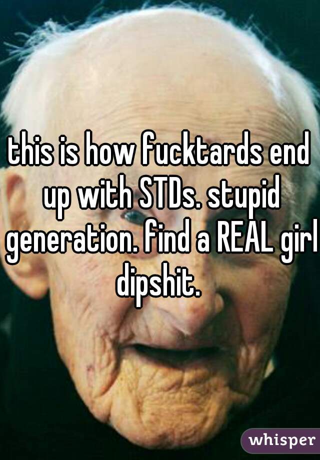 this is how fucktards end up with STDs. stupid generation. find a REAL girl dipshit. 