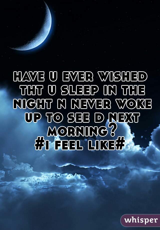 have u ever wished tht u sleep in the night n never woke up to see d next morning?
  #i feel like#  
