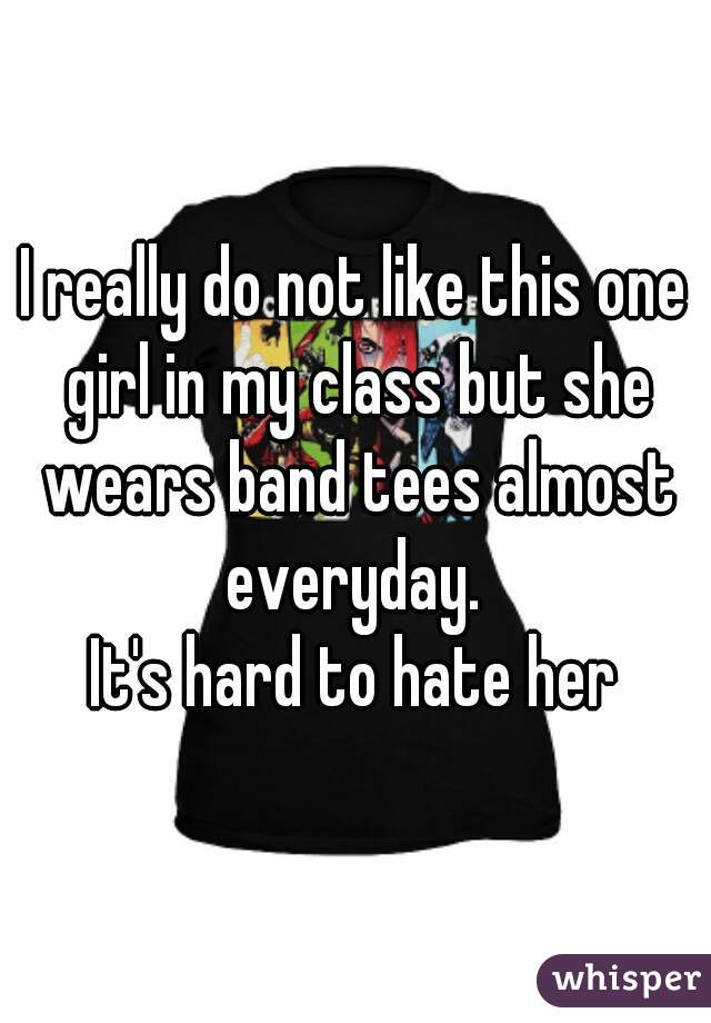 I really do not like this one girl in my class but she wears band tees almost everyday. 
It's hard to hate her