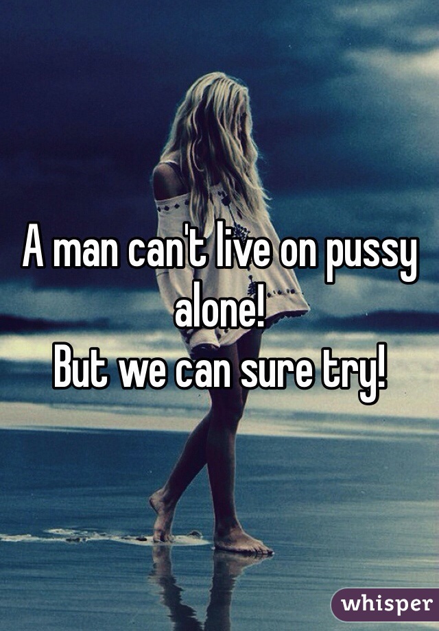 A man can't live on pussy alone!
But we can sure try!