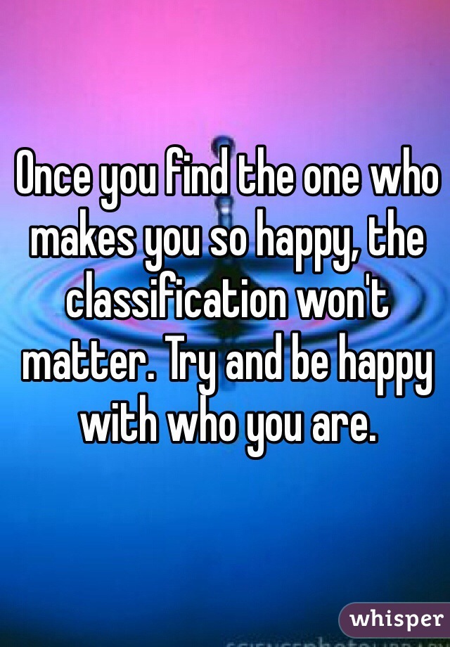 Once you find the one who makes you so happy, the classification won't matter. Try and be happy with who you are. 