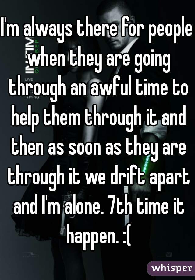 I'm always there for people when they are going through an awful time to help them through it and then as soon as they are through it we drift apart and I'm alone. 7th time it happen. :(