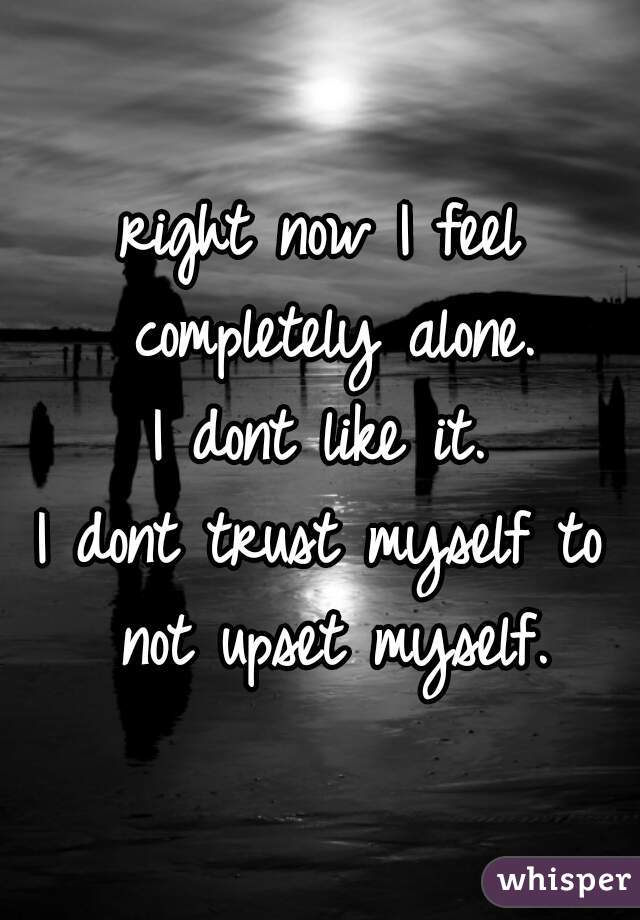 right now I feel completely alone.
I dont like it.
I dont trust myself to not upset myself.