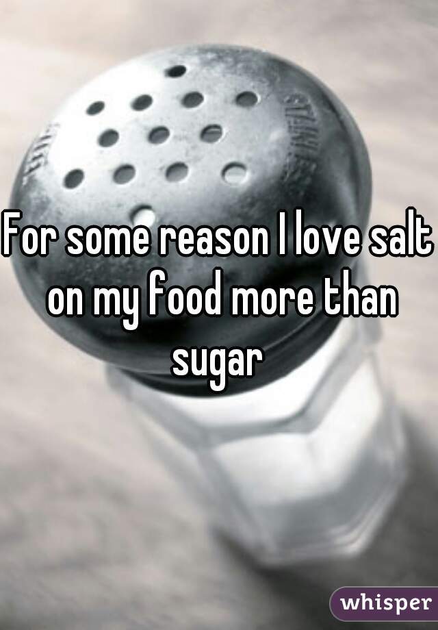 For some reason I love salt on my food more than sugar 