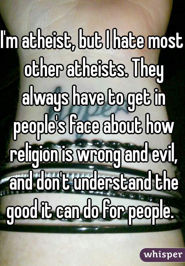 I'm atheist, but I hate most other atheists. They always have to get in people's face about how religion is wrong and evil, and don't understand the good it can do for people.  