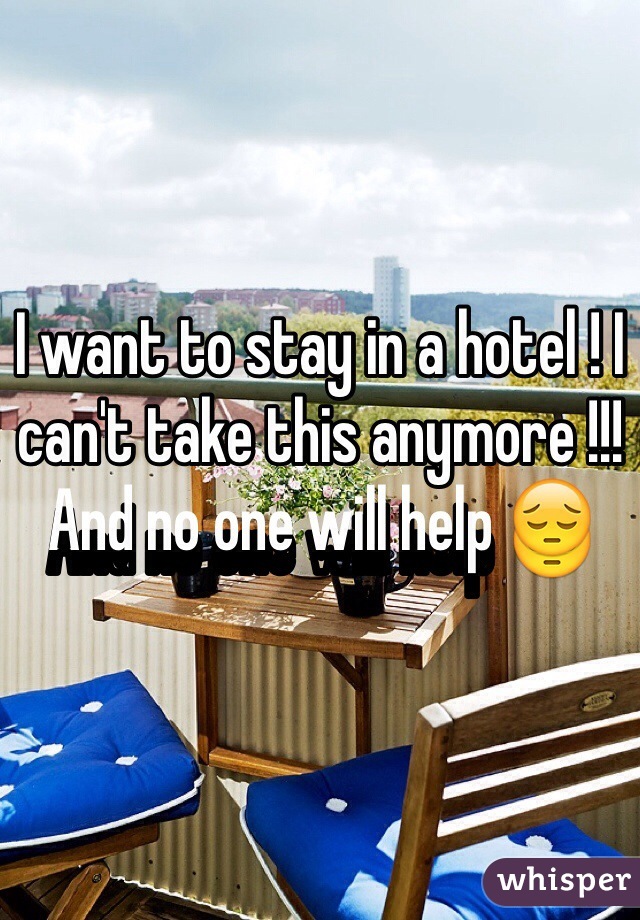 I want to stay in a hotel ! I can't take this anymore !!! And no one will help 😔
