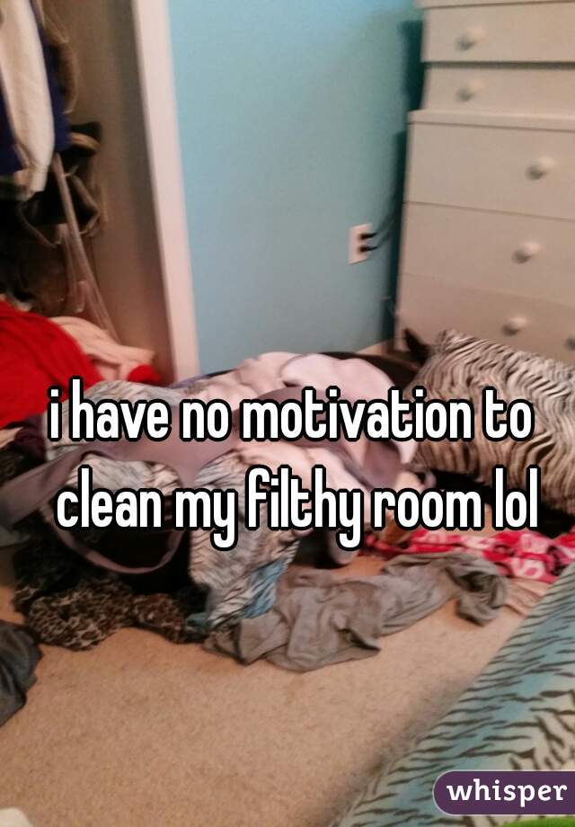 i have no motivation to clean my filthy room lol