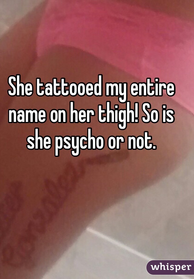 She tattooed my entire name on her thigh! So is she psycho or not.
