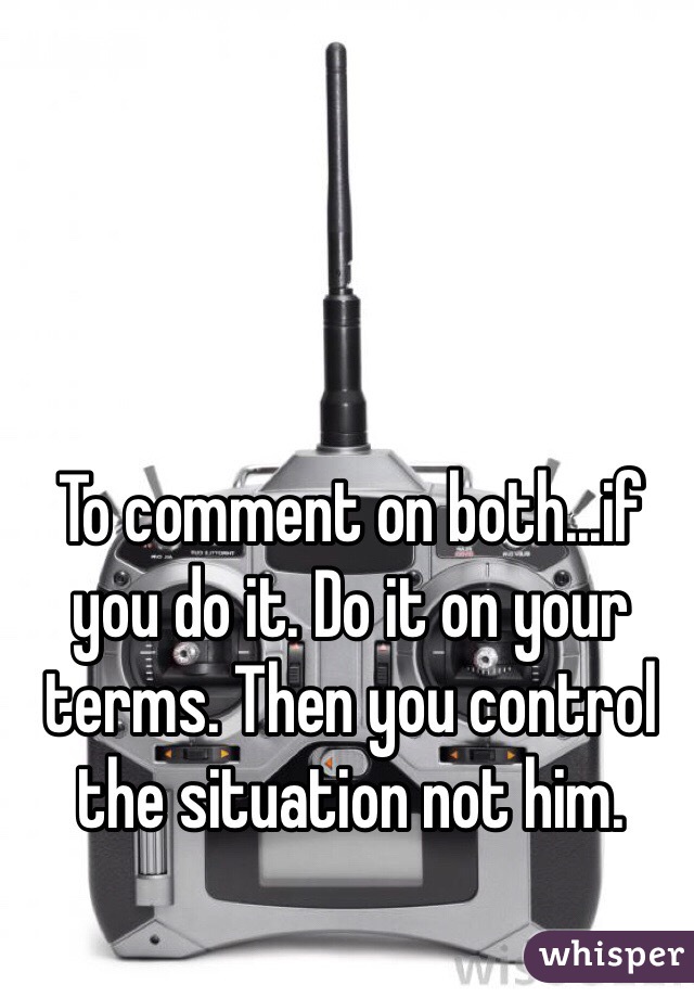 To comment on both...if you do it. Do it on your terms. Then you control the situation not him.