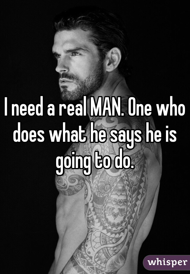 I need a real MAN. One who does what he says he is going to do. 