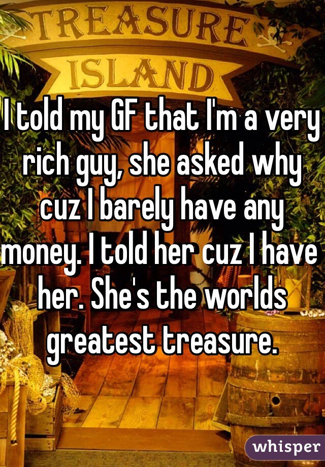 I told my GF that I'm a very rich guy, she asked why cuz I barely have any money. I told her cuz I have her. She's the worlds greatest treasure. 